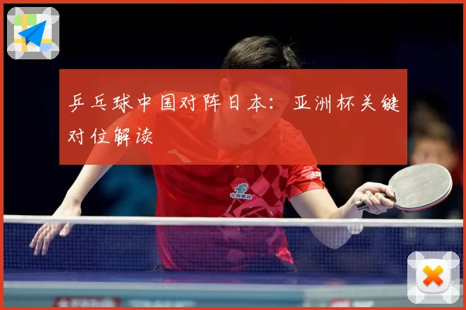 乒乓球中国对阵日本：亚洲杯关键对位解读
