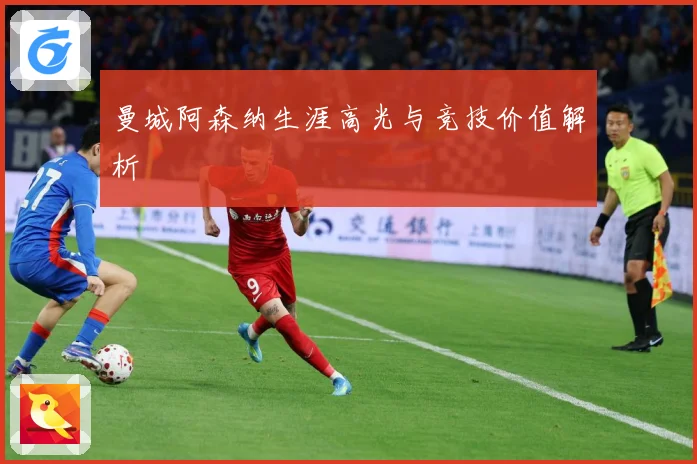 曼城阿森纳生涯高光与竞技价值解析