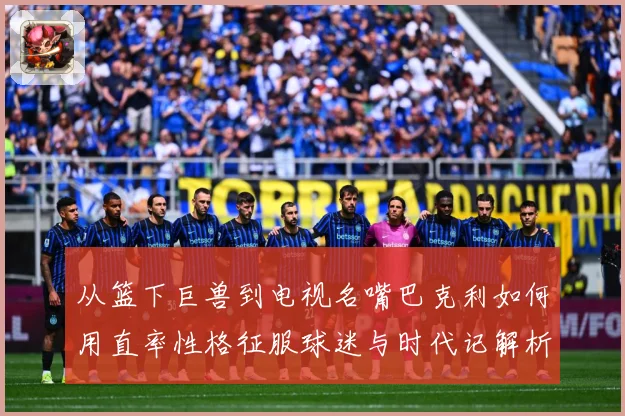 从篮下巨兽到电视名嘴巴克利如何用直率性格征服球迷与时代记解析