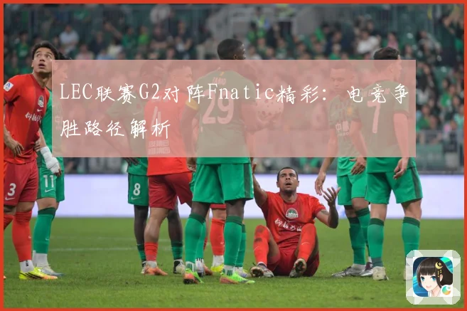 LEC联赛G2对阵Fnatic精彩：电竞争胜路径解析