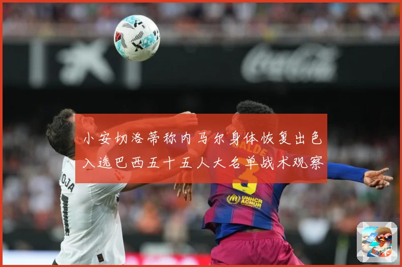 小安切洛蒂称内马尔身体恢复出色入选巴西五十五人大名单战术观察