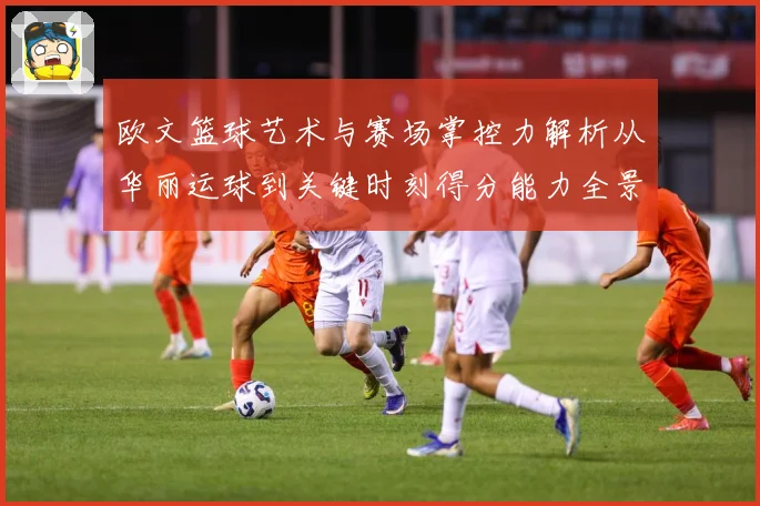 欧文篮球艺术与赛场掌控力解析从华丽运球到关键时刻得分能力全景观察